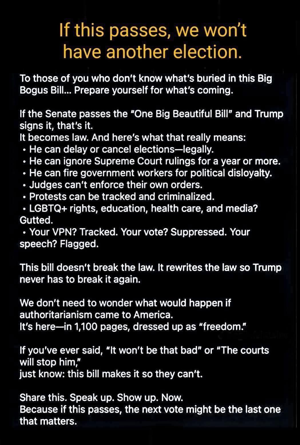 An image with bold yellow and white text on a black background, warning about a bill referred to as the “One Big Beautiful Bill.” The headline says: “If this passes, we won’t have another election.” The text claims that if the bill passes, Trump could legally delay elections, ignore Supreme Court rulings, fire workers for disloyalty, criminalize protests, and gut LGBTQ+ rights, education, and healthcare. It also alleges that VPNs, votes, and speech would be tracked or suppressed. The final paragraphs assert that the bill “rewrites the law” to enable authoritarianism, concluding with a call to action: “Share this. Speak up. Show up. Now.